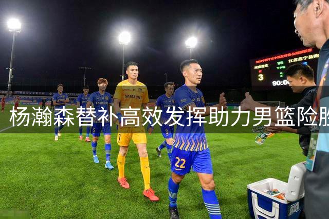 杨瀚森替补高效发挥助力男篮险胜